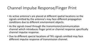 Channel Impulse Response/Finger Print
• As active antenna's are placed at different spatial locations so the
signals omitted by the antenna's may face different propagation
conditions due to different environment objects.
• As the signals travel through the transmission/communication
channel which introduces finger print or channel response specifically
channel impulse response.
• Due to different special locations of TA’s signals omitted may face
different impulse response of transmission channel.
 