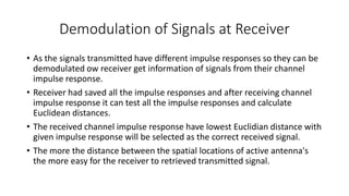 Demodulation of Signals at Receiver
• As the signals transmitted have different impulse responses so they can be
demodulated ow receiver get information of signals from their channel
impulse response.
• Receiver had saved all the impulse responses and after receiving channel
impulse response it can test all the impulse responses and calculate
Euclidean distances.
• The received channel impulse response have lowest Euclidian distance with
given impulse response will be selected as the correct received signal.
• The more the distance between the spatial locations of active antenna's
the more easy for the receiver to retrieved transmitted signal.
 