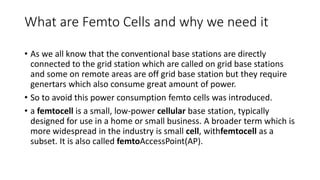What are Femto Cells and why we need it
• As we all know that the conventional base stations are directly
connected to the grid station which are called on grid base stations
and some on remote areas are off grid base station but they require
genertars which also consume great amount of power.
• So to avoid this power consumption femto cells was introduced.
• a femtocell is a small, low-power cellular base station, typically
designed for use in a home or small business. A broader term which is
more widespread in the industry is small cell, withfemtocell as a
subset. It is also called femtoAccessPoint(AP).
 