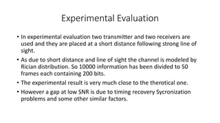 Experimental Evaluation
• In experimental evaluation two transmitter and two receivers are
used and they are placed at a short distance following strong line of
sight.
• As due to short distance and line of sight the channel is modeled by
Rician distribution. So 10000 information has been divided to 50
frames each containing 200 bits.
• The experimental result is very much close to the therotical one.
• However a gap at low SNR is due to timing recovery Sycronization
problems and some other similar factors.
 