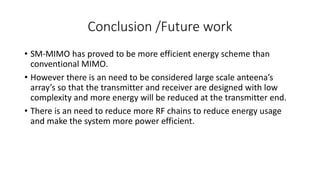 Conclusion /Future work
• SM-MIMO has proved to be more efficient energy scheme than
conventional MIMO.
• However there is an need to be considered large scale anteena’s
array’s so that the transmitter and receiver are designed with low
complexity and more energy will be reduced at the transmitter end.
• There is an need to reduce more RF chains to reduce energy usage
and make the system more power efficient.
 