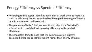 Energy Efficiency vs Spectral Efficiency
• According to this paper there has been a lot of work done to increase
spectral efficiency but no attention had been paid to energy efficiency
or a little attention had been paid.
• The pioneers of MIMO had just mentioned about the SM-MIMO
scheme which is related to improving efficiency with spectral
efficiency.
• The important thing to note that the communication systems
designed before are spectral efficient rather than energy efficient.
 