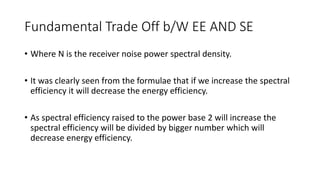 Fundamental Trade Off b/W EE AND SE
• Where N is the receiver noise power spectral density.
• It was clearly seen from the formulae that if we increase the spectral
efficiency it will decrease the energy efficiency.
• As spectral efficiency raised to the power base 2 will increase the
spectral efficiency will be divided by bigger number which will
decrease energy efficiency.
 