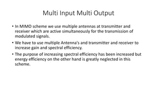 Multi Input Multi Output
• In MIMO scheme we use multiple antennas at transmitter and
receiver which are active simultaneously for the transmission of
modulated signals.
• We have to use multiple Antenna's and transmitter and receiver to
increase gain and spectral efficiency.
• The purpose of increasing spectral efficiency has been increased but
energy efficiency on the other hand is greatly neglected in this
scheme.
 
