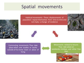 Spatial movements
                    Habitual movements : These displacements of
                 population repeat themselves from time to time and
                           not imply a change of residence




 Commuting movements: They take                     Movements related to leisure:
  place when one studies or works                       They take place on
outside of his home town or place of              weekends, holidays and other free
                 living                                          days
 