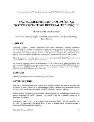 International Journal of Wireless & Mobile Networks (IJWMN) Vol. 7, No. 1, February 2015
DOI : 10.5121/ijwmn.2015.7103 43
SPATIAL MULTIPLEXING OFDM/OQAM
SYSTEMS WITH TIME REVERSAL TECHNIQUE
Ilhem Blel and Ridha Bouallegue
Innov’Com Laboratory Higher School of Communications, University of Carthage,
Tunis, Tunisia
ABSTRACT
Orthogonal Frequency Division Multiplexing with Offset Quadrature Amplitude Modulation
(OFDM/OQAM) is a multicarrier modulation scheme that can be considered as an alternative to the
conventional Orthogonal Frequency Division Multiplexing (OFDM) with Cyclic Prefix (CP) for
transmission over multipath fading channels. In this paper, we investigate the combination of the
OFDM/OQAM with Multiple Input Multiple Output (MIMO) system with Time Reversal (TR) technique.
TR can be viewed as a precoding scheme which can be combined with OFDM/OQAM and easily carried
out in a MIMO context using spatial data multiplexing.
We present the simulation results of the performance of OFDM/OQAM system in SISO case compared with
the conventional CP-OFDM system and the performance of the combination MIMO-OFDM/OQAM with
TR compared to MIMO-CP-OFDM. The performance is derived by computing the Bit Error Rate (BER) as
a function of the transmit signal-to-noise ratio (SNR).
KEYWORDS
OFDM/OQAM, MIMO, Spatial Data Multiplexing, Time Reversal.
1. INTRODUCTION
The use of radio communication systems with multiple transmit and receive antennas also
referred to as MIMO system can be used to increase capacity. Because of the time-dispersion that
occurs in radio mobile communications, the MIMO channel is frequency selective.
OFDM presents the property to convert such a frequency selective MIMO channel into a set of
parallel frequency flat MIMO channels. This makes CP-OFDM a suitable scheme to be
associated with MIMO.
Standards such as IEEE802.11a have already implemented the CP-OFDM. Other standards like
IEEE802.11n combine CP-OFDM and MIMO in order to increase the bit rate and to provide a
better use of the channel spatial diversity.
 