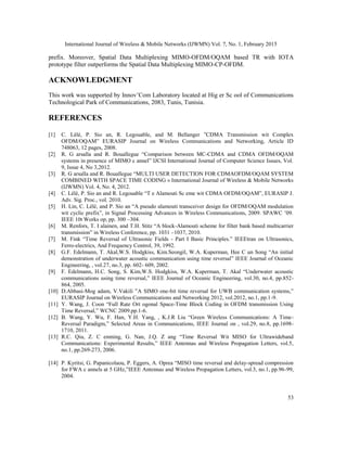 International Journal of Wireless & Mobile Networks (IJWMN) Vol. 7, No. 1, February 2015
53
prefix. Moreover, Spatial Data Multiplexing MIMO-OFDM/OQAM based TR with IOTA
prototype filter outperforms the Spatial Data Multiplexing MIMO-CP-OFDM.
ACKNOWLEDGMENT
This work was supported by Innov’Com Laboratory located at Hig er Sc ool of Communications
Technological Park of Communications, 2083, Tunis, Tunisia.
REFERENCES
[1] C. Lélé, P. Sio an, R. Legouable, and M. Bellanger ‟CDMA Transmission wit Complex
OFDM/OQAM” EURASIP Journal on Wireless Communications and Networking, Article ID
748063, 12 pages, 2008.
[2] R. G arsalla and R. Bouallegue “Comparison between MC-CDMA and CDMA OFDM/OQAM
systems in presence of MIMO c annel” IJCSI International Journal of Computer Science Issues, Vol.
9, Issue 4, No 3,2012.
[3] R. G arsalla and R. Bouallegue “MULTI USER DETECTION FOR CDMAOFDM/OQAM SYSTEM
COMBINED WITH SPACE TIME CODING » International Journal of Wireless & Mobile Networks
(IJWMN) Vol. 4, No. 4, 2012.
[4] C. Lélé, P. Sio an and R. Legouable “T e Alamouti Sc eme wit CDMA OFDM/OQAM”, EURASIP J.
Adv. Sig. Proc., vol. 2010.
[5] H. Lin, C. Lélé, and P. Sio an “A pseudo alamouti transceiver design for OFDM/OQAM modulation
wit cyclic prefix”, in Signal Processing Advances in Wireless Communications, 2009. SPAWC ’09.
IEEE 10t Works op, pp. 300 –304.
[6] M. Renfors, T. I alainen, and T.H. Stitz “A block-Alamouti scheme for filter bank based multicarrier
transmission” in Wireless Conference, pp. 1031 –1037, 2010.
[7] M. Fink “Time Reversal of Ultrasonic Fields - Part I Basic Principles.” IEEEtran on Ultrasonics,
Ferro-electrics, And Frequency Control, 39, 1992.
[8] G.F. Edelmann, T. Akal,W.S. Hodgkiss, Kim.Seongil, W.A. Kuperman, Hee C un Song “An initial
demonstration of underwater acoustic communication using time reversal” IEEE Journal of Oceanic
Engineering, , vol.27, no.3, pp. 602- 609, 2002.
[9] F. Edelmann, H.C. Song, S. Kim,W.S. Hodgkiss, W.A. Kuperman, T. Akal “Underwater acoustic
communications using time reversal,” IEEE Journal of Oceanic Engineering, vol.30, no.4, pp.852-
864, 2005.
[10] D.Abbasi-Mog adam, V.Vakili ”A SIMO one-bit time reversal for UWB communication systems,”
EURASIP Journal on Wireless Communications and Networking 2012, vol.2012, no.1, pp.1-9.
[11] Y. Wang, J. Coon “Full Rate Ort ogonal Space-Time Block Coding in OFDM transmission Using
Time Reversal,” WCNC 2009.pp.1-6.
[12] B. Wang, Y. Wu, F. Han, Y.H. Yang, , K.J.R Liu “Green Wireless Communications: A Time-
Reversal Paradigm,” Selected Areas in Communications, IEEE Journal on , vol.29, no.8, pp.1698-
1710, 2011.
[13] R.C. Qiu, Z. C enming, G. Nan, J.Q. Z ang “Time Reversal Wit MISO for Ultrawideband
Communications: Experimental Results,” IEEE Antennas and Wireless Propagation Letters, vol.5,
no.1, pp.269-273, 2006.
[14] P. Kyritsi, G. Papanicolaou, P. Eggers, A. Oprea “MISO time reversal and delay-spread compression
for FWA c annels at 5 GHz,”IEEE Antennas and Wireless Propagation Letters, vol.3, no.1, pp.96-99,
2004.
 