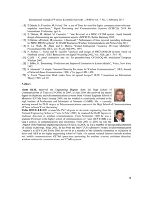 International Journal of Wireless & Mobile Networks (IJWMN) Vol. 7, No. 1, February 2015
54
[15] T.Dubois, M.Crussière, M. Hélard “On t e use of Time Reversal for digital communications with non-
impulsive waveforms,” Signal Processing and Communication Systems (ICSPCS), 2010 4th
International Conference, pp.1-6.
[16] T. Dubois, M. Hélard, M. Crussière “ Time Reversal in a MISO OFDM system: Guard Interval
design, dimensioning and synchronisation aspects »WWRF29, Berlin, Germany 2012.
[17] T.Dubois, M.Hélard, M.Crussière, C.Germond ” Performance of time reversal precoding technique
for MISO-OFDM systems” EURASIP Journal on Wireless Communications and Networking 2013.
[18] B. Le Floch, M. Alard and C. Berrou "Coded Orthogonal Frequency Division Multiplex",
Proceedings of the IEEE, Vol. 83, pp. 982-996., 1995.
[19] P. Siohan, C. Siclet and N. Lacaille "Analysis and design of OFDM/OQAM systems based on
filterbank theory", IEEE Transactions on Signal Processing 2002, Vol. 50(5), pp. 1170-1183.
[20] C.Lélé “ C annel estimation met ods for preamble-base OFDM/OQAM modulation”European
Wireless 2007.
[21] J. Bibby, H. Toutenburg “Prediction and Improved Estimation in Linear Models”, Wiley, New York
1997.
[22] S. Alamouti “ A simple Transmis Diversity Tec nique for Wireless Communications”, IEEE, Journal
of Selected Areas Communication, 1998, n°16, pages 1451-1458.
[23] V .Tarok “Space-time block codes from ort ogonal designs”, IEEE Transactions on Information
Theory 1999, vol. 45.
Authors
Ilhem BLEL received the Engineering Degrees from the High School of
Communications of Tunis (SUP'COM) in 2007. In Juin 2009, she received the master
degree on electronic and telecommunications systems from National Engineer School of
Monastir ( ENIM). Since January 2009, she has worked as a university assistant in the
high Institute of Mathematic and Informatic of Monastir (ISIMM). She is currently
working toward the Ph.D. degree in Telecommunications systems at the High School of Communications
of Tunis in Innov’Com laboraotory.
Ridha BOUALLEGUE received the Ph.D degrees in electronic engineering from the
National Engineering School of Tunis. In Mars 2003, he received the Hd.R degrees in
multiuser detection in wireless communications. From September 1990 he was a
graduate Professor in the higher school of communications of Tunis (SUP’COM), e as
taug t courses in communications and electronics. From 2005 to 2008, he was the
Director of the National engineering school of Sousse. In 2006, he was a member of the national committee
of science technology. Since 2005, he has been the Innov’COM laboratory researc in telecommunication
Director’s at SUP’COM. From 2005, he served as a member of the scientific committee of validation of
thesis and Hd.R in the higher engineering school of Tunis. His current research interests include wireless
and mobile communications, OFDM, space-time processing for wireless systems, multiuser detection,
wireless multimedia communications, and CDMA systems.
 