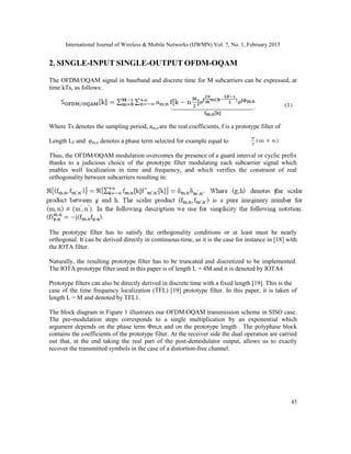 International Journal of Wireless & Mobile Networks (IJWMN) Vol. 7, No. 1, February 2015
45
2. SINGLE-INPUT SINGLE-OUTPUT OFDM-OQAM
The OFDM/OQAM signal in baseband and discrete time for M subcarriers can be expressed, at
time kTs, as follows:
Where Ts denotes the sampling period, am,n are the real coefficients, f is a prototype filter of
Length LF and φm,n denotes a phase term selected for example equal to
Thus, the OFDM/OQAM modulation overcomes the presence of a guard interval or cyclic prefix
thanks to a judicious choice of the prototype filter modulating each subcarrier signal which
enables well localization in time and frequency, and which verifies the constraint of real
orthogonality between subcarriers resulting in:
The prototype filter has to satisfy the orthogonality conditions or at least must be nearly
orthogonal. It can be derived directly in continuous-time, as it is the case for instance in [18] with
the IOTA filter.
Naturally, the resulting prototype filter has to be truncated and discretized to be implemented.
The IOTA prototype filter used in this paper is of length L = 4M and it is denoted by IOTA4.
Prototype filters can also be directly derived in discrete time with a fixed length [19]. This is the
case of the time frequency localization (TFL) [19] prototype filter. In this paper, it is taken of
length L = M and denoted by TFL1.
The block diagram in Figure 1 illustrates our OFDM/OQAM transmission scheme in SISO case.
The pre-modulation steps corresponds to a single multiplication by an exponential which
argument depends on the phase term Φm,n and on the prototype length . The polyphase block
contains the coefficients of the prototype filter. At the receiver side the dual operation are carried
out that, at the end taking the real part of the post-demodulator output, allows us to exactly
recover the transmitted symbols in the case of a distortion-free channel.
 