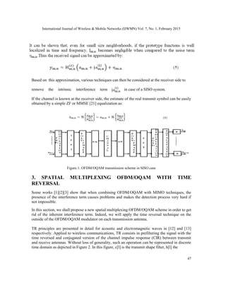 International Journal of Wireless & Mobile Networks (IJWMN) Vol. 7, No. 1, February 2015
47
Based on this approximation, various techniques can then be considered at the receiver side to
remove the intrinsic interference term in case of a SISO system.
If the channel is known at the receiver side, the estimate of the real transmit symbol can be easily
obtained by a simple ZF or MMSE [21] equalization as:
Figure.1. OFDM/OQAM transmission scheme in SISO case
3. SPATIAL MULTIPLEXING OFDM/OQAM WITH TIME
REVERSAL
Some works [1][2][3] show that when combining OFDM/OQAM with MIMO techniques, the
presence of the interference term causes problems and makes the detection process very hard if
not impossible.
In this section, we shall propose a new spatial multiplexing OFDM/OQAM scheme in order to get
rid of the inherent interference term. Indeed, we will apply the time reversal technique on the
outside of the OFDM/OQAM modulator on each transmission antenna.
TR principles are presented in detail for acoustic and electromagnetic waves in [12] and [13]
respectively. Applied to wireless communications, TR consists in prefiltering the signal with the
time reversed and conjugated version of the channel impulse response (CIR) between transmit
and receive antennas. Without loss of generality, such an operation can be represented in discrete
time domain as depicted in Figure 2. In this figure, c[l] is the transmit shape filter, h[l] the
 