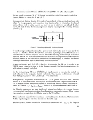 International Journal of Wireless & Mobile Networks (IJWMN) Vol. 7, No. 1, February 2015
48
discrete complex-baseband CIR, h*[−l] the time reversal filter, and c[l] the so-called equivalent
channel obtained by convolving [l] and h*[−l].
Consequently, in the time domain, c[l] is made of a central peak of high amplitude and some side
lobes. For rich propagation environments, a time focusing effect is obtained as the channel
autocorrelation peak is getting sharper and narrower and as side lobes are reduced. In other
words, TR leads to time dispersion compression, here by reducing the ISI occurring between
symbols [14].
Figure.2. Transmission with Time Reversal technique
If time focusing is sufficiently strong for a given symbol duration, the receiver could merely be
reduced to a threshold detector. Nevertheless, for systems exploiting a restricted bandwidth or a
limited number of transmit antennas, residual ISI can be efficiently treated through multicarrier
approach. The TR and multicarrier approaches can be viewed as complementary and compatible
processes applied on the signal before transmission, the former trying to compress the channel
time dispersions and the latter accommodating with the residual ISI.
In some preliminary work [16] [17], it has been demonstrated that TR can be applied in an
OFDM system either in the time or in the frequency domain. For both implementations, the
achieved performance is equivalent.
On that basis, applying TR to an OFDM/OQAM signal amounts to precoding the symbols on
each subcarrier by the conjugated channel coefficients. These channel coefficients are obtained
from the frequency version of the CIR through a Fourier transform.
More precisely, we proposes to transmit OFDM/OQAM symbols associated with a transmit
antenna on an equivalent channel resulting from the convolution of the TR prefilter and the CIR.
Let us suppose that the transmission channel is a frequency selective channel consisting of L
paths. We denote the vector of the complex channel coefficients. In
the following description, are used indifferently channel coefficients, the temporal impulse
response or its Z transformation to describe and qualify the transmission channel. These various
representations are equivalent. It will be the same for the TR prefilter.
These coefficients are distributed according to a centered Gaussian distribution. The transform in
Z of the impulse response h(t) of the transmission channel is H(z).
The time reversed from the transmission channel has as a transform and its impulse
 