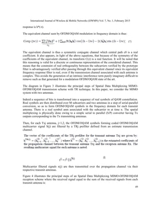 International Journal of Wireless & Mobile Networks (IJWMN) Vol. 7, No. 1, February 2015
49
response is h*(-t).
The equivalent channel seen by OFDM/OQAM modulation in frequency domain is thus:
The equivalent channel is thus a symmetric conjugate channel which central path c0 is a real
coefficient. It also appears, in light of the above equations, that because of the symmetry of the
coefficients of the equivalent channel, its transform C(z) is a real function. It will be noted that
this reasoning is valid for a discrete or continuous representation of the considered channel. This
means that the constraint of real orthogonality between the subcarriers verified by the prototype
filter is advantageously verified after passing through this equivalent channel since its equivalent
frequency response filter is real, even if the transmission channel associated with each antenna is
complex. This avoids the generation of an intrinsic interference term purely imaginary difficult to
remove such as that generated for a modulation OFDM/OQAM state of the art.
The diagram in Figure 3 illustrates the principal steps of Spatial Data Multiplexing MIMO-
OFDM/OQAM transmission scheme with TR technique. In this paper, we consider the MIMO
system with two antennas.
Indeed a sequence of bits is transformed into a sequence of real symbols of QAM constellation.
Real symbols are then distributed over M subcarriers and two antennas in a step of serial-parallel
conversion, so as to form OFDM/OQAM symbols in the frequency domain for each transmit
antenna. There is a real symbol anm associated with the subcarrier m at time n. The spatial
multiplexing is physically done owing to a simple serial to parallel (S/P) converter having Tx
outputs corresponding to the Tx transmitting antennas.
Then, for each Txj antenna, j=1,2, the OFDM/OQAM symbols forming coded OFDM/OQAM
multicarrier signal S(j) are filtered by a TRj prefilter defined from an estimate transmission
channel.
Multicarrier filtered signals x(j) are then transmitted over the propagation channel via their
respective transmit antennas.
Figure 4 illustrates the principal steps of an Spatial Data Multiplexing MIMO-OFDM/OQAM
reception scheme where the received signal equal to the sum of the received signals from each
transmit antenna is:
 