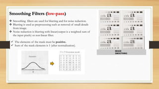 Smoothing Filters (low-pass)
 Smoothing filters are used for blurring and for noise reduction.
 Blurring is used as preprocessing such as removal of small details
from image.
 Noise reduction is blurring with linear(output is a weighted sum of
the input pixels) or non linear filter.
 The elements of the mask must be positive.
 Sum of the mask elements is 1 (after normalization).
 