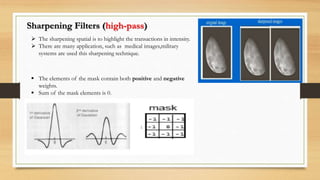 Sharpening Filters (high-pass)
 The sharpening spatial is to highlight the transactions in intensity.
 There are many application, such as medical images,military
systems are used this sharpening technique.
 The elements of the mask contain both positive and negative
weights.
 Sum of the mask elements is 0.
 