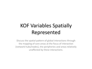 KOF Variables Spatially
Represented
Discuss the spatial pattern of global interactions through
the mapping of core areas at the focus of interaction
(network hubs/nodes), the peripheries and areas relatively
unaffected by these interactions.
 