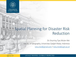Spatial Planning for Disaster Risk
Reduction
Dr. Estuning Tyas Wulan Mei
Faculty of Géography, Universitas Gadjah Mada, Indonesia
estu.mei@gmail.com / estu.mei@ugm.ac.id
 