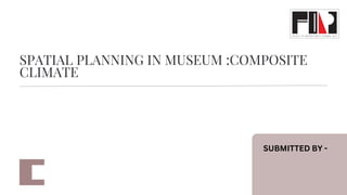 SPATIAL PLANNING IN MUSEUM :COMPOSITE
CLIMATE
SUBMITTED BY -
 