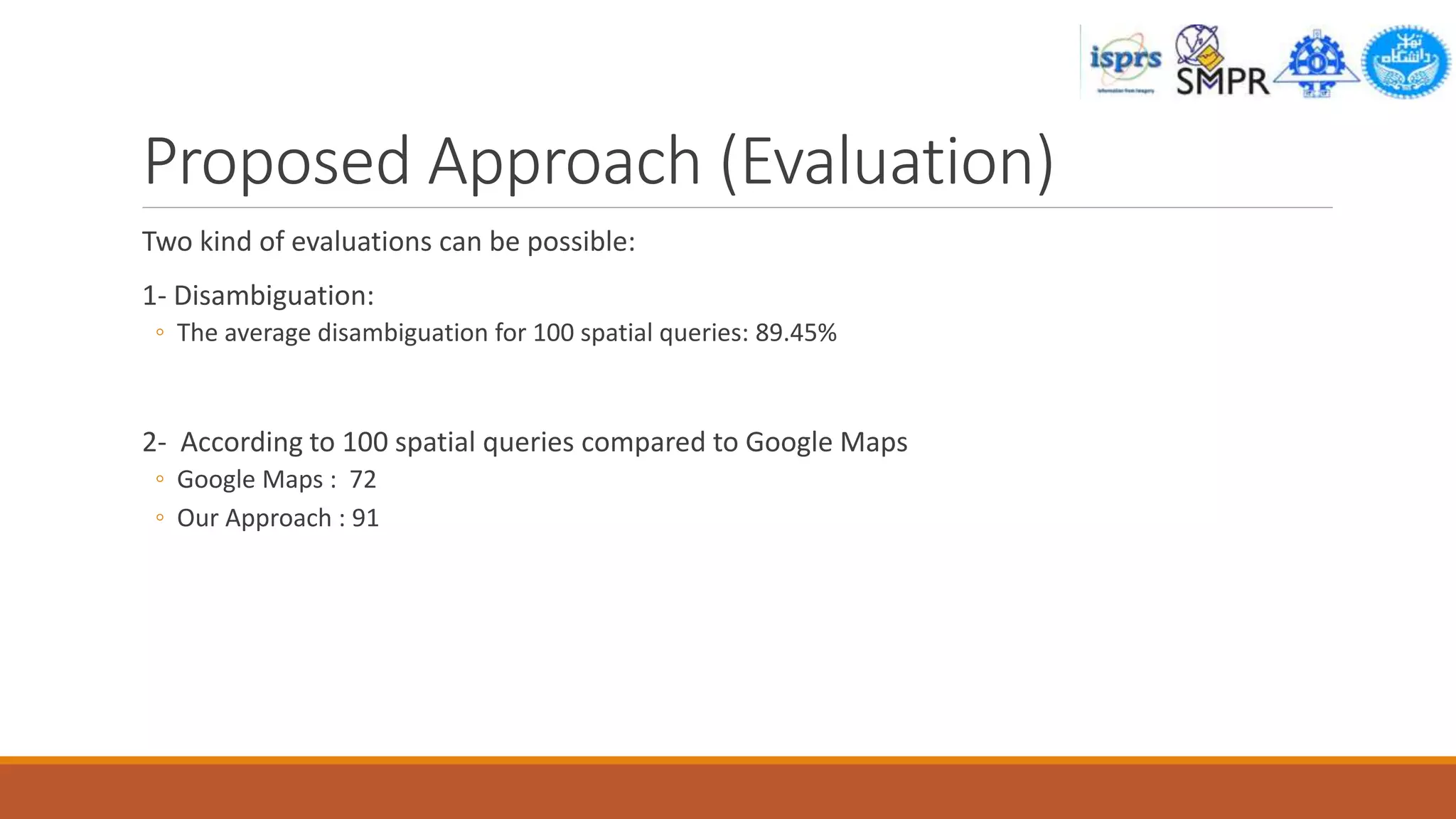 Proposed Approach (Evaluation)
Two kind of evaluations can be possible:
1- Disambiguation:
◦ The average disambiguation for 100 spatial queries: 89.45%
2- According to 100 spatial queries compared to Google Maps
◦ Google Maps : 72
◦ Our Approach : 91
 