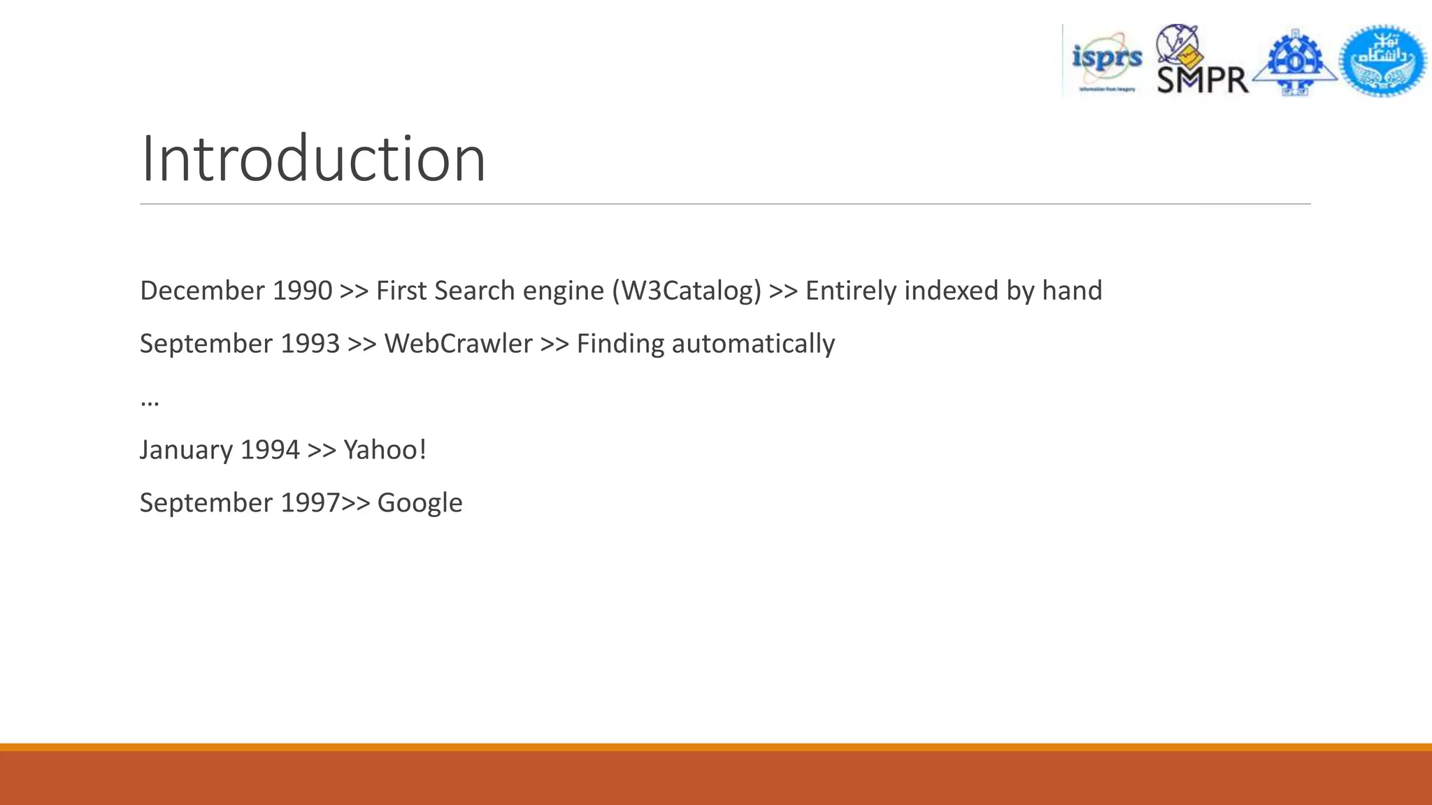 Introduction
December 1990 >> First Search engine (W3Catalog) >> Entirely indexed by hand
September 1993 >> WebCrawler >> Finding automatically
…
January 1994 >> Yahoo!
September 1997>> Google
 
