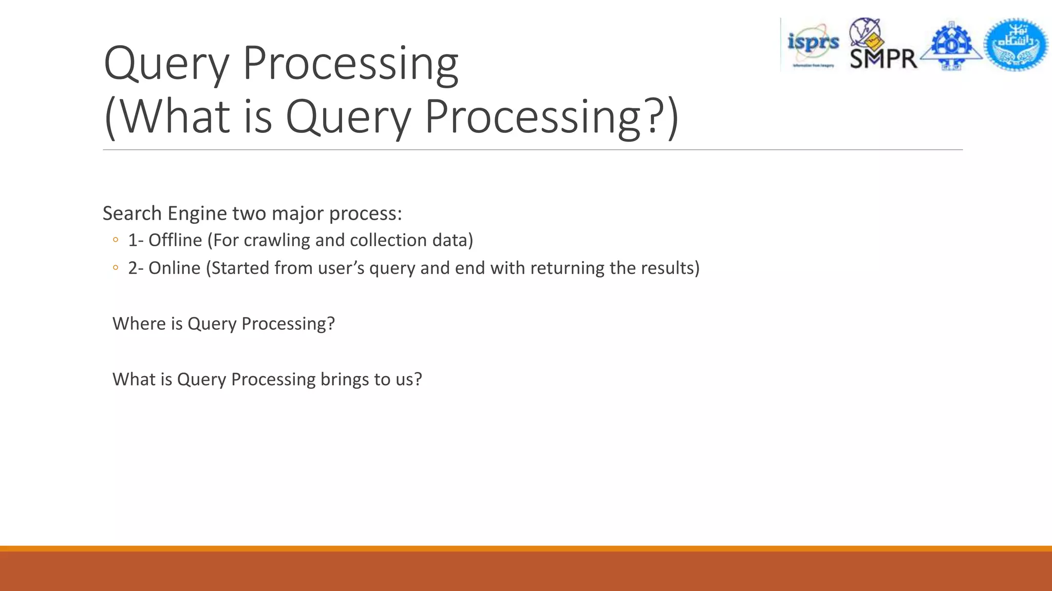 Query Processing
(What is Query Processing?)
Search Engine two major process:
◦ 1- Offline (For crawling and collection data)
◦ 2- Online (Started from user’s query and end with returning the results)
Where is Query Processing?
What is Query Processing brings to us?
 