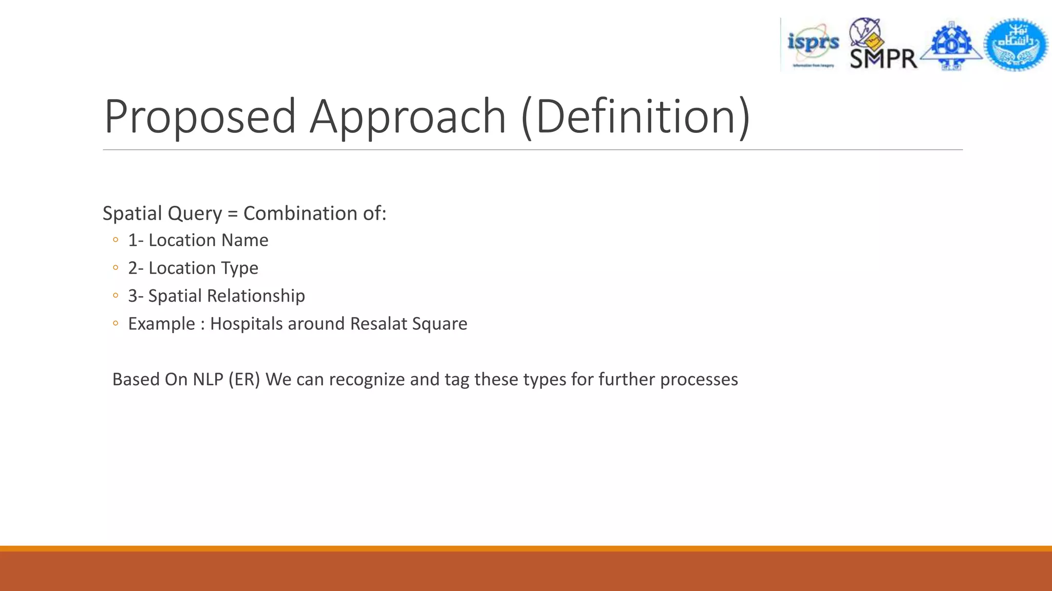 Proposed Approach (Definition)
Spatial Query = Combination of:
◦ 1- Location Name
◦ 2- Location Type
◦ 3- Spatial Relationship
◦ Example : Hospitals around Resalat Square
Based On NLP (ER) We can recognize and tag these types for further processes
 