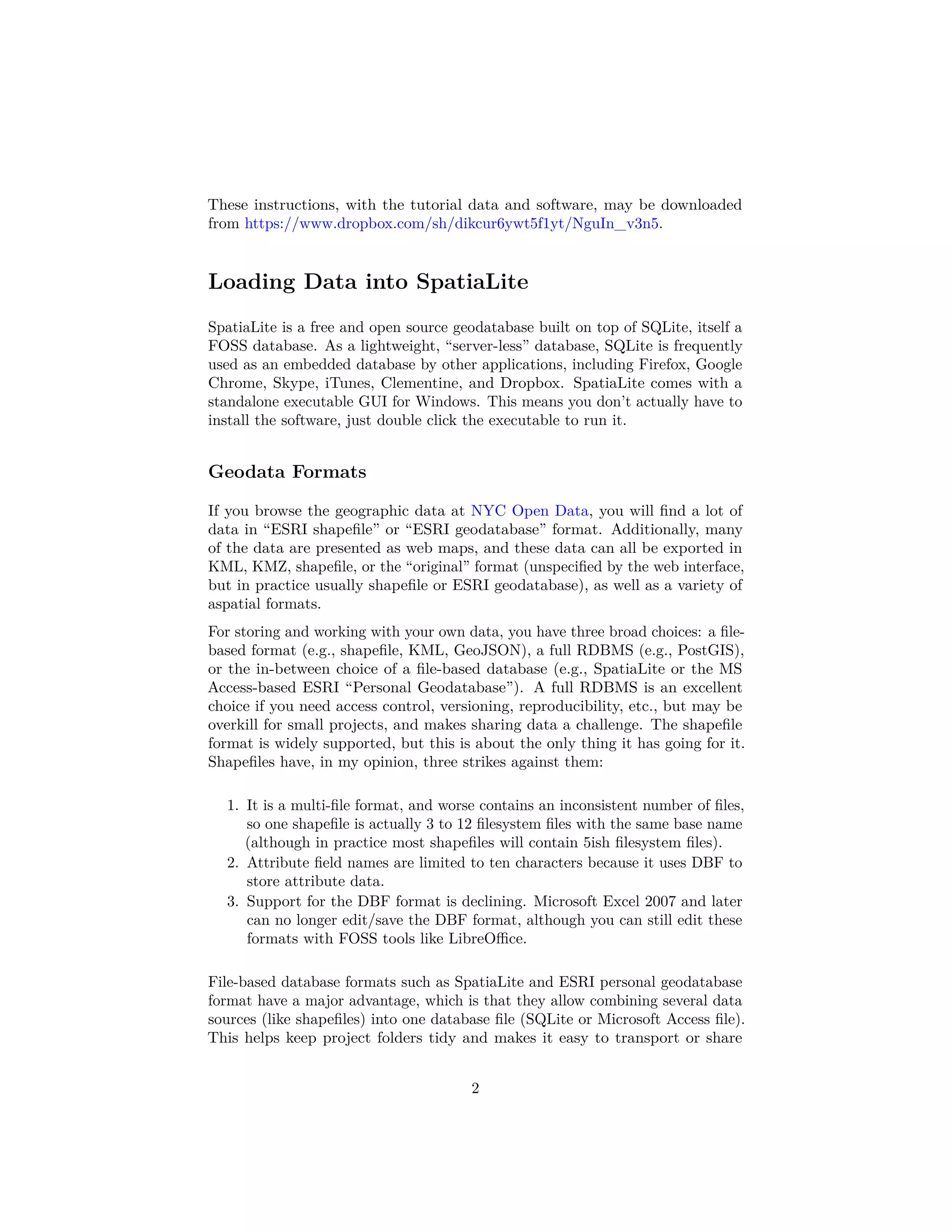 These instructions, with the tutorial data and software, may be downloaded
from https://www.dropbox.com/sh/dikcur6ywt5f1yt/NguIn_v3n5.

Loading Data into SpatiaLite
SpatiaLite is a free and open source geodatabase built on top of SQLite, itself a
FOSS database. As a lightweight, “server-less” database, SQLite is frequently
used as an embedded database by other applications, including Firefox, Google
Chrome, Skype, iTunes, Clementine, and Dropbox. SpatiaLite comes with a
standalone executable GUI for Windows. This means you don’t actually have to
install the software, just double click the executable to run it.

Geodata Formats
If you browse the geographic data at NYC Open Data, you will ﬁnd a lot of
data in “ESRI shapeﬁle” or “ESRI geodatabase” format. Additionally, many
of the data are presented as web maps, and these data can all be exported in
KML, KMZ, shapeﬁle, or the “original” format (unspeciﬁed by the web interface,
but in practice usually shapeﬁle or ESRI geodatabase), as well as a variety of
aspatial formats.
For storing and working with your own data, you have three broad choices: a ﬁlebased format (e.g., shapeﬁle, KML, GeoJSON), a full RDBMS (e.g., PostGIS),
or the in-between choice of a ﬁle-based database (e.g., SpatiaLite or the MS
Access-based ESRI “Personal Geodatabase”). A full RDBMS is an excellent
choice if you need access control, versioning, reproducibility, etc., but may be
overkill for small projects, and makes sharing data a challenge. The shapeﬁle
format is widely supported, but this is about the only thing it has going for it.
Shapeﬁles have, in my opinion, three strikes against them:
1. It is a multi-ﬁle format, and worse contains an inconsistent number of ﬁles,
so one shapeﬁle is actually 3 to 12 ﬁlesystem ﬁles with the same base name
(although in practice most shapeﬁles will contain 5ish ﬁlesystem ﬁles).
2. Attribute ﬁeld names are limited to ten characters because it uses DBF to
store attribute data.
3. Support for the DBF format is declining. Microsoft Excel 2007 and later
can no longer edit/save the DBF format, although you can still edit these
formats with FOSS tools like LibreOﬃce.
File-based database formats such as SpatiaLite and ESRI personal geodatabase
format have a major advantage, which is that they allow combining several data
sources (like shapeﬁles) into one database ﬁle (SQLite or Microsoft Access ﬁle).
This helps keep project folders tidy and makes it easy to transport or share
2

 