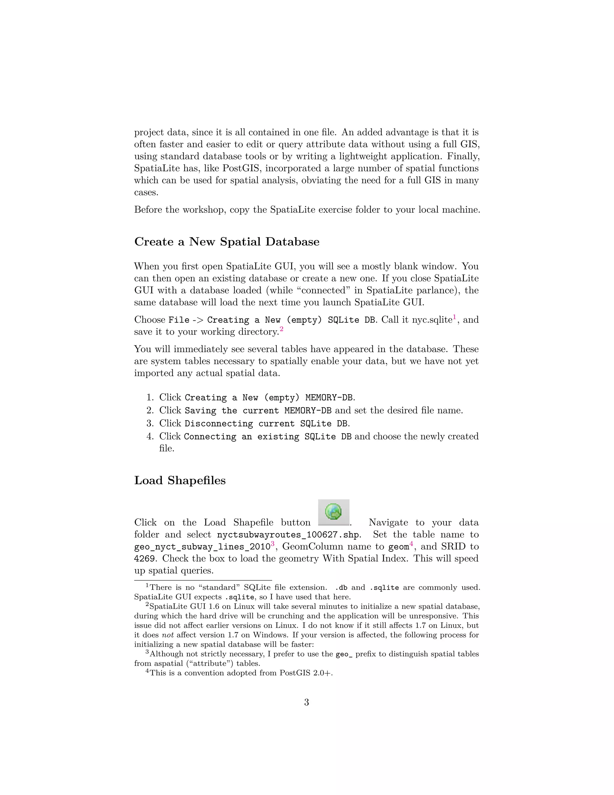 project data, since it is all contained in one ﬁle. An added advantage is that it is
often faster and easier to edit or query attribute data without using a full GIS,
using standard database tools or by writing a lightweight application. Finally,
SpatiaLite has, like PostGIS, incorporated a large number of spatial functions
which can be used for spatial analysis, obviating the need for a full GIS in many
cases.
Before the workshop, copy the SpatiaLite exercise folder to your local machine.

Create a New Spatial Database
When you ﬁrst open SpatiaLite GUI, you will see a mostly blank window. You
can then open an existing database or create a new one. If you close SpatiaLite
GUI with a database loaded (while “connected” in SpatiaLite parlance), the
same database will load the next time you launch SpatiaLite GUI.
Choose File -> Creating a New (empty) SQLite DB. Call it nyc.sqlite1 , and
save it to your working directory.2
You will immediately see several tables have appeared in the database. These
are system tables necessary to spatially enable your data, but we have not yet
imported any actual spatial data.
1.
2.
3.
4.

Click Creating a New (empty) MEMORY-DB.
Click Saving the current MEMORY-DB and set the desired ﬁle name.
Click Disconnecting current SQLite DB.
Click Connecting an existing SQLite DB and choose the newly created
ﬁle.

Load Shapeﬁles
Click on the Load Shapeﬁle button
.
Navigate to your data
folder and select nyctsubwayroutes_100627.shp. Set the table name to
geo_nyct_subway_lines_20103 , GeomColumn name to geom4 , and SRID to
4269. Check the box to load the geometry With Spatial Index. This will speed
up spatial queries.
1 There is no “standard” SQLite ﬁle extension. .db and .sqlite are commonly used.
SpatiaLite GUI expects .sqlite, so I have used that here.
2 SpatiaLite GUI 1.6 on Linux will take several minutes to initialize a new spatial database,
during which the hard drive will be crunching and the application will be unresponsive. This
issue did not aﬀect earlier versions on Linux. I do not know if it still aﬀects 1.7 on Linux, but
it does not aﬀect version 1.7 on Windows. If your version is aﬀected, the following process for
initializing a new spatial database will be faster:
3 Although not strictly necessary, I prefer to use the geo_ preﬁx to distinguish spatial tables
from aspatial (“attribute”) tables.
4 This is a convention adopted from PostGIS 2.0+.

3

 