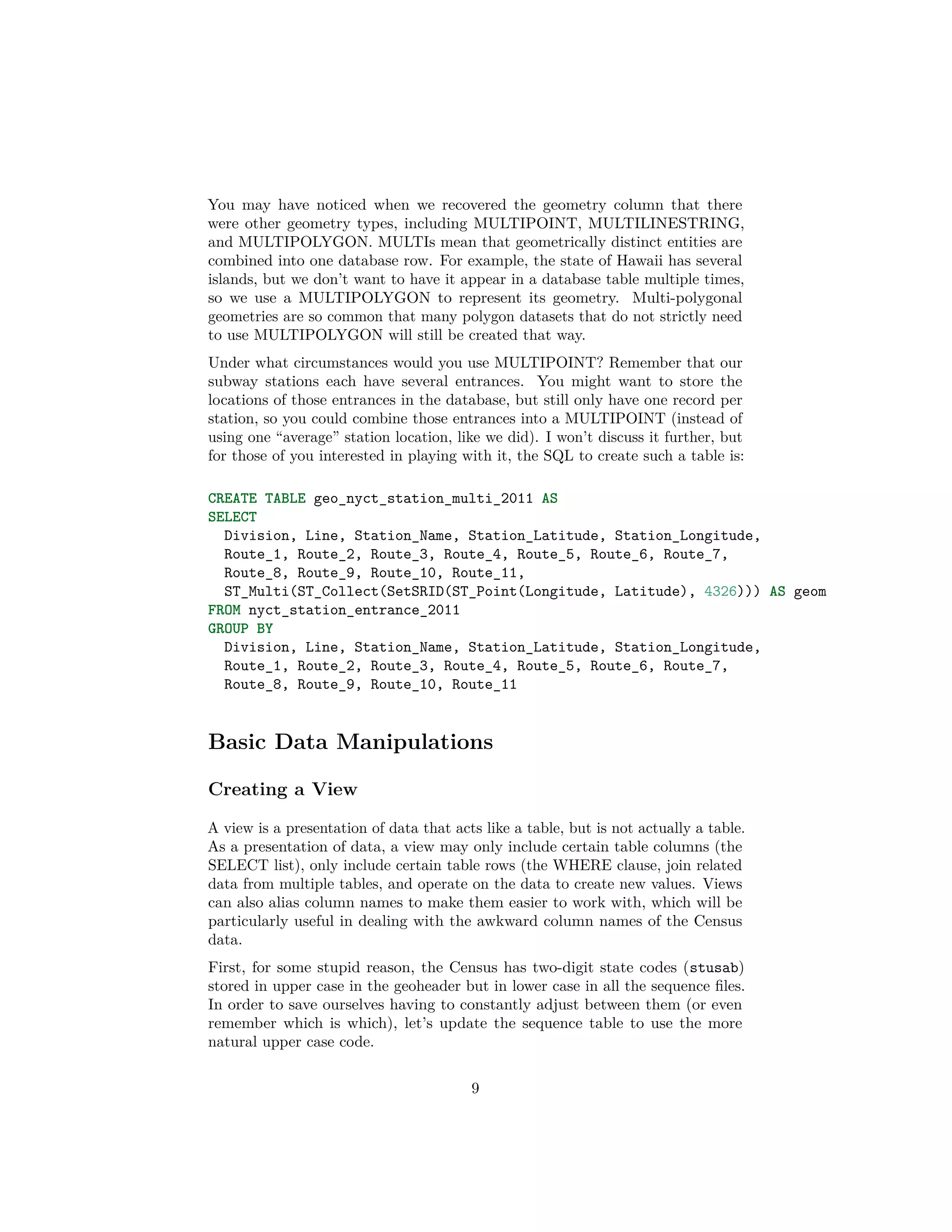 You may have noticed when we recovered the geometry column that there
were other geometry types, including MULTIPOINT, MULTILINESTRING,
and MULTIPOLYGON. MULTIs mean that geometrically distinct entities are
combined into one database row. For example, the state of Hawaii has several
islands, but we don’t want to have it appear in a database table multiple times,
so we use a MULTIPOLYGON to represent its geometry. Multi-polygonal
geometries are so common that many polygon datasets that do not strictly need
to use MULTIPOLYGON will still be created that way.
Under what circumstances would you use MULTIPOINT? Remember that our
subway stations each have several entrances. You might want to store the
locations of those entrances in the database, but still only have one record per
station, so you could combine those entrances into a MULTIPOINT (instead of
using one “average” station location, like we did). I won’t discuss it further, but
for those of you interested in playing with it, the SQL to create such a table is:
CREATE TABLE geo_nyct_station_multi_2011 AS
SELECT
Division, Line, Station_Name, Station_Latitude, Station_Longitude,
Route_1, Route_2, Route_3, Route_4, Route_5, Route_6, Route_7,
Route_8, Route_9, Route_10, Route_11,
ST_Multi(ST_Collect(SetSRID(ST_Point(Longitude, Latitude), 4326))) AS geom
FROM nyct_station_entrance_2011
GROUP BY
Division, Line, Station_Name, Station_Latitude, Station_Longitude,
Route_1, Route_2, Route_3, Route_4, Route_5, Route_6, Route_7,
Route_8, Route_9, Route_10, Route_11

Basic Data Manipulations
Creating a View
A view is a presentation of data that acts like a table, but is not actually a table.
As a presentation of data, a view may only include certain table columns (the
SELECT list), only include certain table rows (the WHERE clause, join related
data from multiple tables, and operate on the data to create new values. Views
can also alias column names to make them easier to work with, which will be
particularly useful in dealing with the awkward column names of the Census
data.
First, for some stupid reason, the Census has two-digit state codes (stusab)
stored in upper case in the geoheader but in lower case in all the sequence ﬁles.
In order to save ourselves having to constantly adjust between them (or even
remember which is which), let’s update the sequence table to use the more
natural upper case code.
9

 