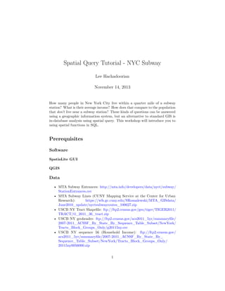 Spatial Query Tutorial - NYC Subway
Lee Hachadoorian
November 14, 2013

How many people in New York City live within a quarter mile of a subway
station? What is their average income? How does that compare to the population
that don’t live near a subway station? These kinds of questions can be answered
using a geographic information system, but an alternative to standard GIS is
in-database analysis using spatial query. This workshop will introduce you to
using spatial functions in SQL.

Prerequisites
Software
SpatiaLite GUI
QGIS

Data
• MTA Subway Entrances: http://mta.info/developers/data/nyct/subway/
StationEntrances.csv
• MTA Subway Lines (CUNY Mapping Service at the Center for Urban
Research):
https://wfs.gc.cuny.edu/SRomalewski/MTA_GISdata/
June2010_update/nyctsubwayroutes_100627.zip
• USCB NY Tract Shapeﬁle: ftp://ftp2.census.gov/geo/tiger/TIGER2011/
TRACT/tl_2011_36_tract.zip
• USCB NY geoheader: ftp://ftp2.census.gov/acs2011_5yr/summaryﬁle/
2007-2011_ACSSF_By_State_By_Sequence_Table_Subset/NewYork/
Tracts_Block_Groups_Only/g20115ny.csv
• USCB NY sequence 56 (Household Income): ftp://ftp2.census.gov/
acs2011_5yr/summaryﬁle/2007-2011_ACSSF_By_State_By_
Sequence_Table_Subset/NewYork/Tracts_Block_Groups_Only/
20115ny0056000.zip
1

 