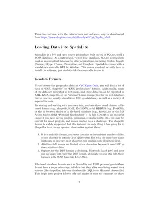 These instructions, with the tutorial data and software, may be downloaded
from https://www.dropbox.com/sh/dikcur6ywt5f1yt/NguIn_v3n5.

Loading Data into SpatiaLite
SpatiaLite is a free and open source geodatabase built on top of SQLite, itself a
FOSS database. As a lightweight, “server-less” database, SQLite is frequently
used as an embedded database by other applications, including Firefox, Google
Chrome, Skype, iTunes, Clementine, and Dropbox. SpatiaLite comes with a
standalone executable GUI for Windows. This means you don’t actually have to
install the software, just double click the executable to run it.

Geodata Formats
If you browse the geographic data at NYC Open Data, you will ﬁnd a lot of
data in “ESRI shapeﬁle” or “ESRI geodatabase” format. Additionally, many
of the data are presented as web maps, and these data can all be exported in
KML, KMZ, shapeﬁle, or the “original” format (unspeciﬁed by the web interface,
but in practice usually shapeﬁle or ESRI geodatabase), as well as a variety of
aspatial formats.
For storing and working with your own data, you have three broad choices: a ﬁlebased format (e.g., shapeﬁle, KML, GeoJSON), a full RDBMS (e.g., PostGIS),
or the in-between choice of a ﬁle-based database (e.g., SpatiaLite or the MS
Access-based ESRI “Personal Geodatabase”). A full RDBMS is an excellent
choice if you need access control, versioning, reproducibility, etc., but may be
overkill for small projects, and makes sharing data a challenge. The shapeﬁle
format is widely supported, but this is about the only thing it has going for it.
Shapeﬁles have, in my opinion, three strikes against them:
1. It is a multi-ﬁle format, and worse contains an inconsistent number of ﬁles,
so one shapeﬁle is actually 3 to 12 ﬁlesystem ﬁles with the same base name
(although in practice most shapeﬁles will contain 5ish ﬁlesystem ﬁles).
2. Attribute ﬁeld names are limited to ten characters because it uses DBF to
store attribute data.
3. Support for the DBF format is declining. Microsoft Excel 2007 and later
can no longer edit/save the DBF format, although you can still edit these
formats with FOSS tools like LibreOﬃce.
File-based database formats such as SpatiaLite and ESRI personal geodatabase
format have a major advantage, which is that they allow combining several data
sources (like shapeﬁles) into one database ﬁle (SQLite or Microsoft Access ﬁle).
This helps keep project folders tidy and makes it easy to transport or share
2

 