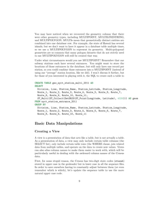 You may have noticed when we recovered the geometry column that there
were other geometry types, including MULTIPOINT, MULTILINESTRING,
and MULTIPOLYGON. MULTIs mean that geometrically distinct entities are
combined into one database row. For example, the state of Hawaii has several
islands, but we don’t want to have it appear in a database table multiple times,
so we use a MULTIPOLYGON to represent its geometry. Multi-polygonal
geometries are so common that many polygon datasets that do not strictly need
to use MULTIPOLYGON will still be created that way.
Under what circumstances would you use MULTIPOINT? Remember that our
subway stations each have several entrances. You might want to store the
locations of those entrances in the database, but still only have one record per
station, so you could combine those entrances into a MULTIPOINT (instead of
using one “average” station location, like we did). I won’t discuss it further, but
for those of you interested in playing with it, the SQL to create such a table is:
CREATE TABLE geo_nyct_station_multi_2011 AS
SELECT
Division, Line, Station_Name, Station_Latitude, Station_Longitude,
Route_1, Route_2, Route_3, Route_4, Route_5, Route_6, Route_7,
Route_8, Route_9, Route_10, Route_11,
ST_Multi(ST_Collect(SetSRID(ST_Point(Longitude, Latitude), 4326))) AS geom
FROM nyct_station_entrance_2011
GROUP BY
Division, Line, Station_Name, Station_Latitude, Station_Longitude,
Route_1, Route_2, Route_3, Route_4, Route_5, Route_6, Route_7,
Route_8, Route_9, Route_10, Route_11

Basic Data Manipulations
Creating a View
A view is a presentation of data that acts like a table, but is not actually a table.
As a presentation of data, a view may only include certain table columns (the
SELECT list), only include certain table rows (the WHERE clause, join related
data from multiple tables, and operate on the data to create new values. Views
can also alias column names to make them easier to work with, which will be
particularly useful in dealing with the awkward column names of the Census
data.
First, for some stupid reason, the Census has two-digit state codes (stusab)
stored in upper case in the geoheader but in lower case in all the sequence ﬁles.
In order to save ourselves having to constantly adjust between them (or even
remember which is which), let’s update the sequence table to use the more
natural upper case code.
9

 