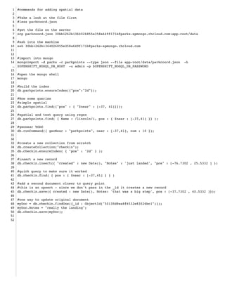 1   #commands for adding spatial data!
 2   !
 3   #Take a look at the file first!
 4   #less parkcoord.json!
 5   !
 6   #get the file on the server!
 7   scp parkcoord.json 30bb1262b1364026855e358a649f171b@parks-spmongo.rhcloud.com:app-root/data!
 8   !
 9   #ssh into the machine!
10   ssh 30bb1262b1364026855e358a649f171b@parks-spmongo.rhcloud.com!
11   !
12   !
13   #import into mongo!
14   mongoimport -d parks -c parkpoints --type json --file app-root/data/parkcoord.json -h
 …   $OPENSHIFT_NOSQL_DB_HOST -u admin -p $OPENSHIFT_NOSQL_DB_PASSWORD!
15   !
16   #open the mongo shell!
17   mongo !
18   !
19   #build the index!
20   db.parkpoints.ensureIndex({"pos":"2d"});!
21   !
22   #Now some queries!
23   #simple spatial!
24   db.parkpoints.find({"pos" : { "$near" : [-37, 41]}});!
25   !
26   #spatial and text query using regex!
27   db.parkpoints.find( { Name : /lincoln/i, pos : { $near : [-37,41] }} );!
28   !
29   #geonear TODO!
30   db.runCommand({ geoNear : "parkpoints", near : [-37,41], num : 10 });!
31   !
32   !
33   #create a new collection from scratch!
34   db.createCollection("checkin");!
35   db.checkin.ensureIndex( { "pos" : "2d" } );!
36   !
37   #insert a new record!
38   db.checkin.insert({ "created" : new Date(), "Notes" : 'just landed', "pos" : [-76.7302 , 25.5332 ] })!
39   !   !
40   #quick query to make sure it worked!
41   db.checkin.find( { pos : { $near : [-37,41] } } )!
42   !
43   #add a second document closer to query point!
44   #this is an upsert - since we don't pass in the _id it creates a new record!
45   db.checkin.save({ created : new Date(), Notes: 'that was a big step', pos : [-37.7302 , 40.5332 ]});!
46   !
47   #one way to update original document!
48   myDoc = db.checkin.findOne({_id : ObjectId("50130d8ea8f6532e83026bc1")});!
49   myDoc.Notes = "really the landing";!
50   db.checkin.save(myDoc);!
51   !
52
 