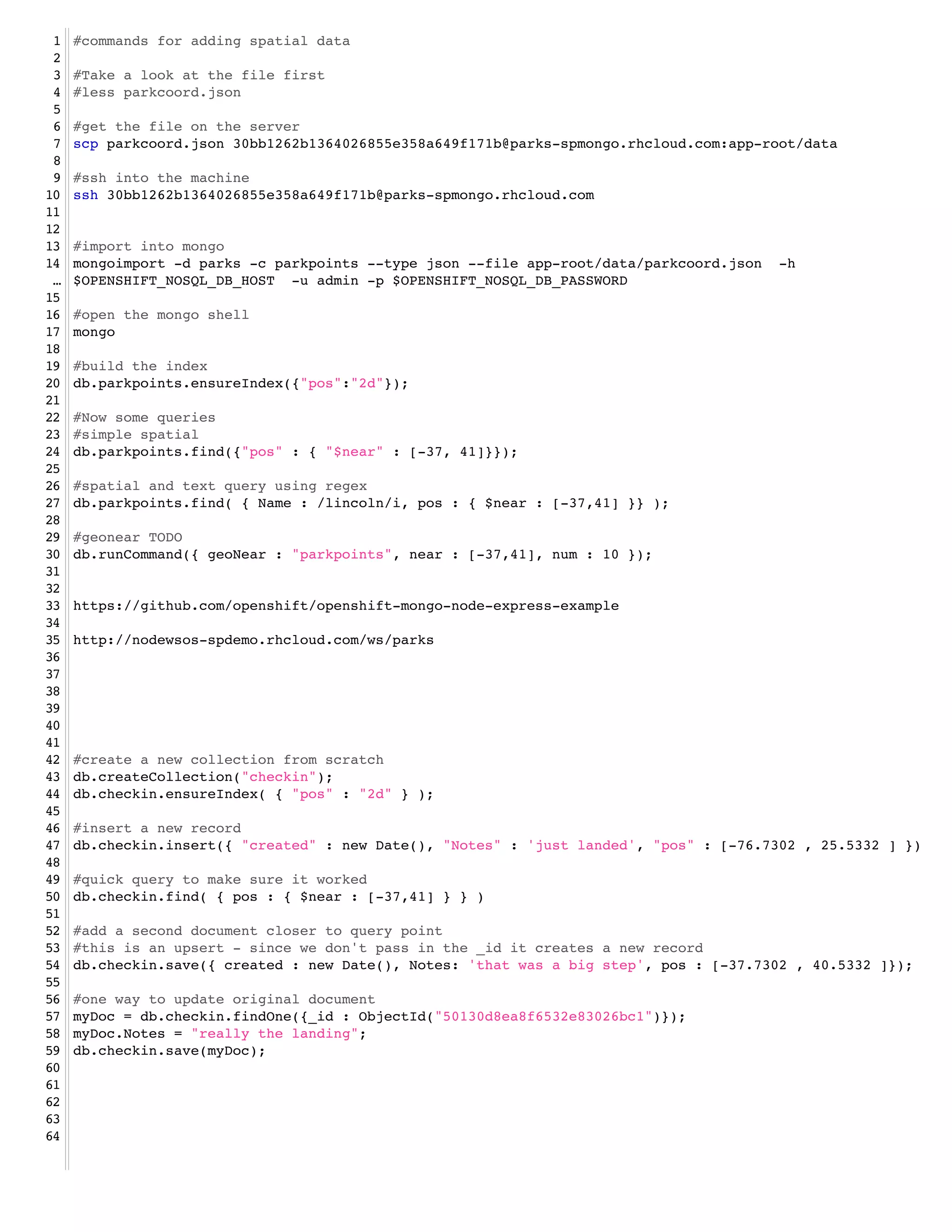 1   #commands for adding spatial data!
 2   !
 3   #Take a look at the file first!
 4   #less parkcoord.json!
 5   !
 6   #get the file on the server!
 7   scp parkcoord.json 30bb1262b1364026855e358a649f171b@parks-spmongo.rhcloud.com:app-root/data!
 8   !
 9   #ssh into the machine!
10   ssh 30bb1262b1364026855e358a649f171b@parks-spmongo.rhcloud.com!
11   !
12   !
13   #import into mongo!
14   mongoimport -d parks -c parkpoints --type json --file app-root/data/parkcoord.json -h
 …   $OPENSHIFT_NOSQL_DB_HOST -u admin -p $OPENSHIFT_NOSQL_DB_PASSWORD!
15   !
16   #open the mongo shell!
17   mongo !
18   !
19   #build the index!
20   db.parkpoints.ensureIndex({"pos":"2d"});!
21   !
22   #Now some queries!
23   #simple spatial!
24   db.parkpoints.find({"pos" : { "$near" : [-37, 41]}});!
25   !
26   #spatial and text query using regex!
27   db.parkpoints.find( { Name : /lincoln/i, pos : { $near : [-37,41] }} );!
28   !
29   #geonear TODO!
30   db.runCommand({ geoNear : "parkpoints", near : [-37,41], num : 10 });!
31   !
32   !
33   https://github.com/openshift/openshift-mongo-node-express-example!
34   !
35   http://nodewsos-spdemo.rhcloud.com/ws/parks!
36   !
37   !
38   !
39   !
40   !
41   !
42   #create a new collection from scratch!
43   db.createCollection("checkin");!
44   db.checkin.ensureIndex( { "pos" : "2d" } );!
45   !
46   #insert a new record!
47   db.checkin.insert({ "created" : new Date(), "Notes" : 'just landed', "pos" : [-76.7302 , 25.5332 ] })!
48   !   !
49   #quick query to make sure it worked!
50   db.checkin.find( { pos : { $near : [-37,41] } } )!
51   !
52   #add a second document closer to query point!
53   #this is an upsert - since we don't pass in the _id it creates a new record!
54   db.checkin.save({ created : new Date(), Notes: 'that was a big step', pos : [-37.7302 , 40.5332 ]});!
55   !
56   #one way to update original document!
57   myDoc = db.checkin.findOne({_id : ObjectId("50130d8ea8f6532e83026bc1")});!
58   myDoc.Notes = "really the landing";!
59   db.checkin.save(myDoc);!
60   !
61   !
62   !
63   !
64
 