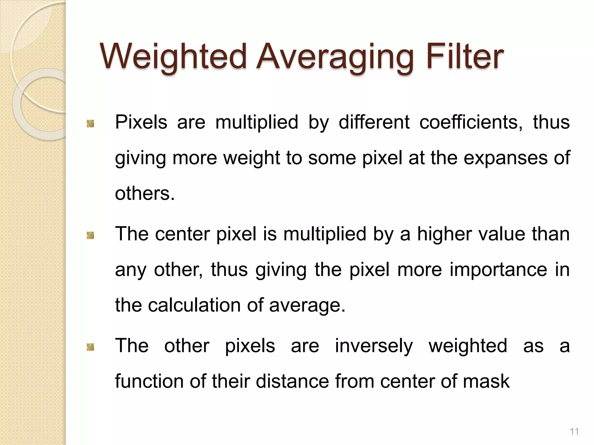 Weighted Averaging Filter
Pixels are multiplied by different coefficients, thus
giving more weight to some pixel at the expanses of
others.
The center pixel is multiplied by a higher value than
any other, thus giving the pixel more importance in
the calculation of average.
The other pixels are inversely weighted as a
function of their distance from center of mask
11
 
