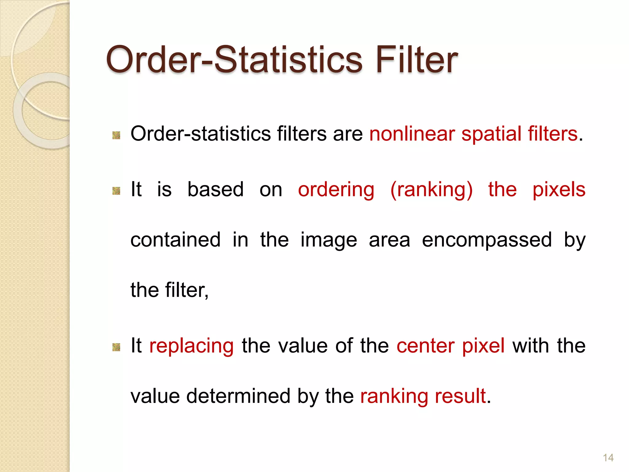 Order-Statistics Filter
Order-statistics filters are nonlinear spatial filters.
It is based on ordering (ranking) the pixels
contained in the image area encompassed by
the filter,
It replacing the value of the center pixel with the
value determined by the ranking result.
14
 