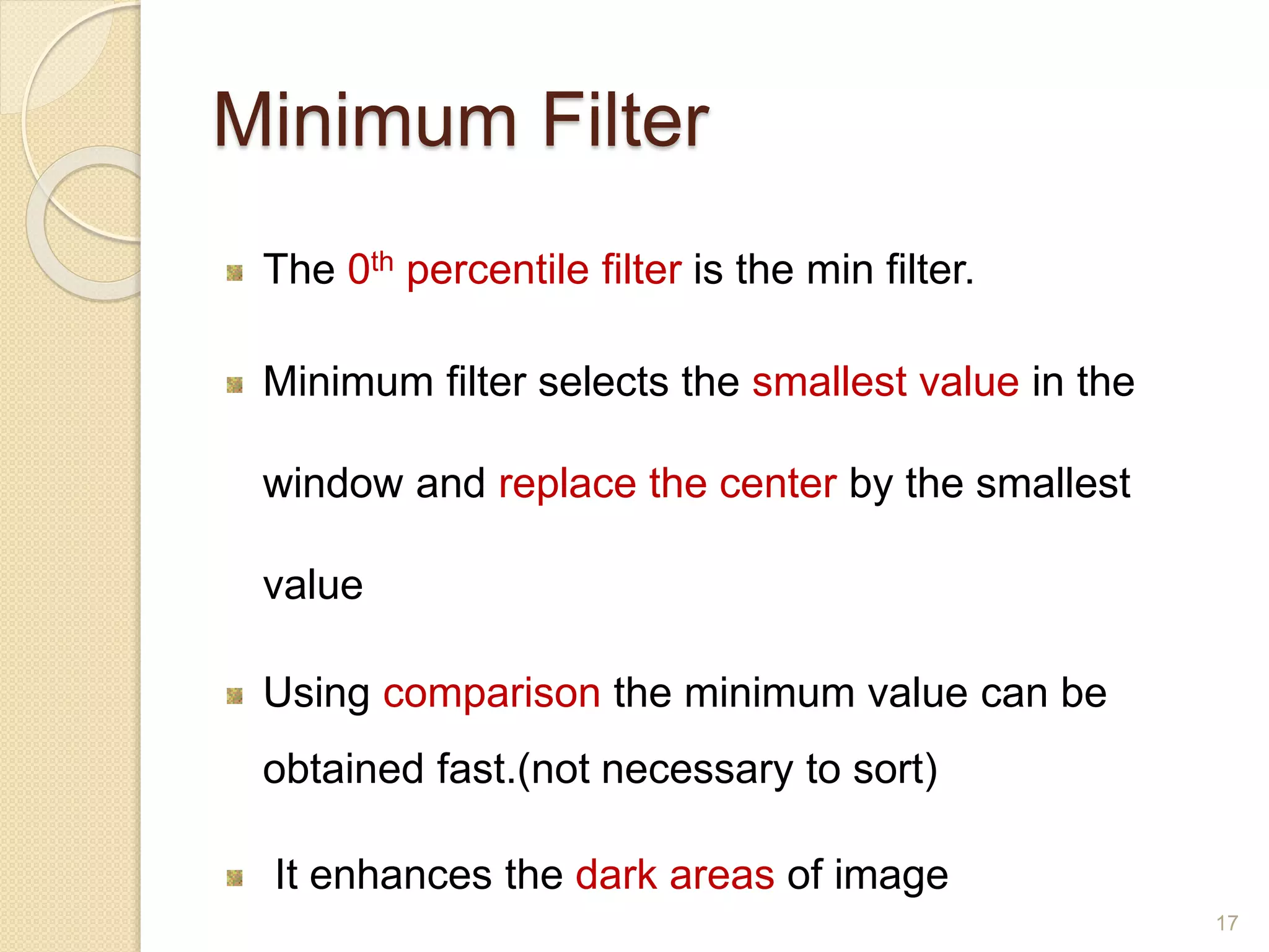 Minimum Filter
The 0th percentile filter is the min filter.
Minimum filter selects the smallest value in the
window and replace the center by the smallest
value
Using comparison the minimum value can be
obtained fast.(not necessary to sort)
It enhances the dark areas of image
17
 