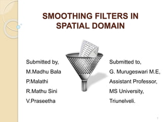 SMOOTHING FILTERS IN
SPATIAL DOMAIN
Submitted by,
M.Madhu Bala
P.Malathi
R.Mathu Sini
V.Praseetha
1
Submitted to,
G. Murugeswari M.E,
Assistant Professor,
MS University,
Triunelveli.
 