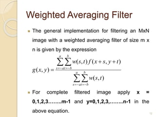 Weighted Averaging Filter
The general implementation for filtering an MxN
image with a weighted averaging filter of size m x
n is given by the expression
For complete filtered image apply x =
0,1,2,3……..m-1 and y=0,1,2,3,……..n-1 in the
above equation.


 
 

 a
as
b
bt
a
as
b
bt
tsw
tysxftsw
yxg
),(
),(),(
),(
12
 