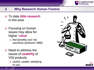 2	Why Research Human FactorsTo date little research in this areaFocusing on human issues may allow for higher ‘value’Net benefits over net sacrifices (Zeithaml 1988)Need to address the issues of usability of VGI productsUseful, usable, satisfying to use15