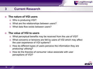 3	Current ResearchThe nature of VGI usersWho is producing VGI?What are the relationships between users?What data flow exists between users?The value of VGI to usersWhat perceptual benefits may be received from the use of VGI?What concerns or tensions are felt by users of VGI which may affect the user experience of VGI systems?How do different types of users perceive the information they are producing/ utilising?How do the theories of consumer value associate with user perceptions of VGI?18