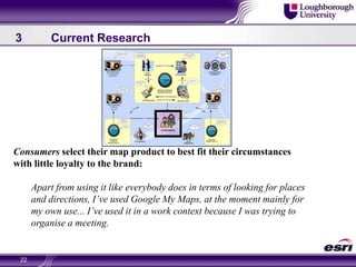 223	Current ResearchConsumers select their map product to best fit their circumstances with little loyalty to the brand: Apart from using it like everybody does in terms of looking for places and directions, I’ve used Google My Maps, at the moment mainly for my own use... I’ve used it in a work context because I was trying to organise a meeting.