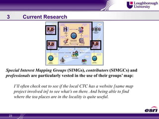 233	Current ResearchSpecial Interest Mapping Groups (SIMGs), contributors (SIMGCs) and professionals are particularly vested in the use of their groups’ map:I’ll often check out to see if the local CTC has a website [same map project involved in] to see what’s on there. And being able to find where the tea places are in the locality is quite useful.