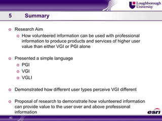 4	Future Research38Part 1 – Data CollectionPart 2 – VGI Vs PGI in User ValueVolunteered InformationLocal Kayaking group donate information about a selected course (test course) they are familiar with.Using VGLI enhanced productA non-local group is invited to the test course and provided with standard ‘traditional’ information sourced enhanced by VGI about the course.InformationUsing Standard PGI productA non-local group is invited to the test course and provided with standard ‘traditional’ information sourced enhanced by VGI about the course.Professional InformationThe ‘professional’ information used by the Kayaking club for the test course is collected to be presented to later participantsInformation