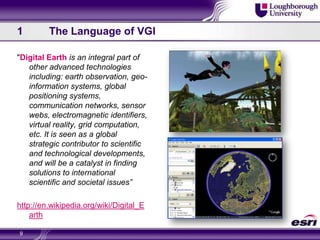 1	The Language of VGI"Digital Earth is an integral part of other advanced technologies including: earth observation, geo-information systems, global positioning systems, communication networks, sensor webs, electromagnetic identifiers, virtual reality, grid computation, etc. It is seen as a global strategic contributor to scientific and technological developments, and will be a catalyst in finding solutions to international scientific and societal issues”http://en.wikipedia.org/wiki/Digital_Earth9