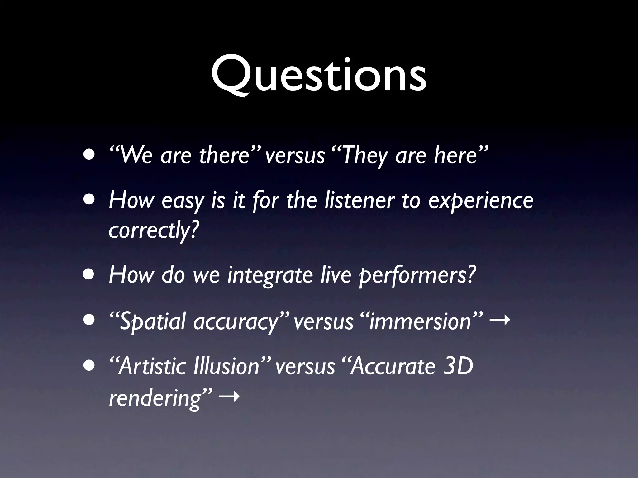 Questions
• “We are there” versus “They are here”
• How easy is it for the listener to experience
  correctly?
• How do we integrate live performers?
• “Spatial accuracy” versus “immersion” →
• “Artistic Illusion” versus “Accurate 3D
  rendering” →
 