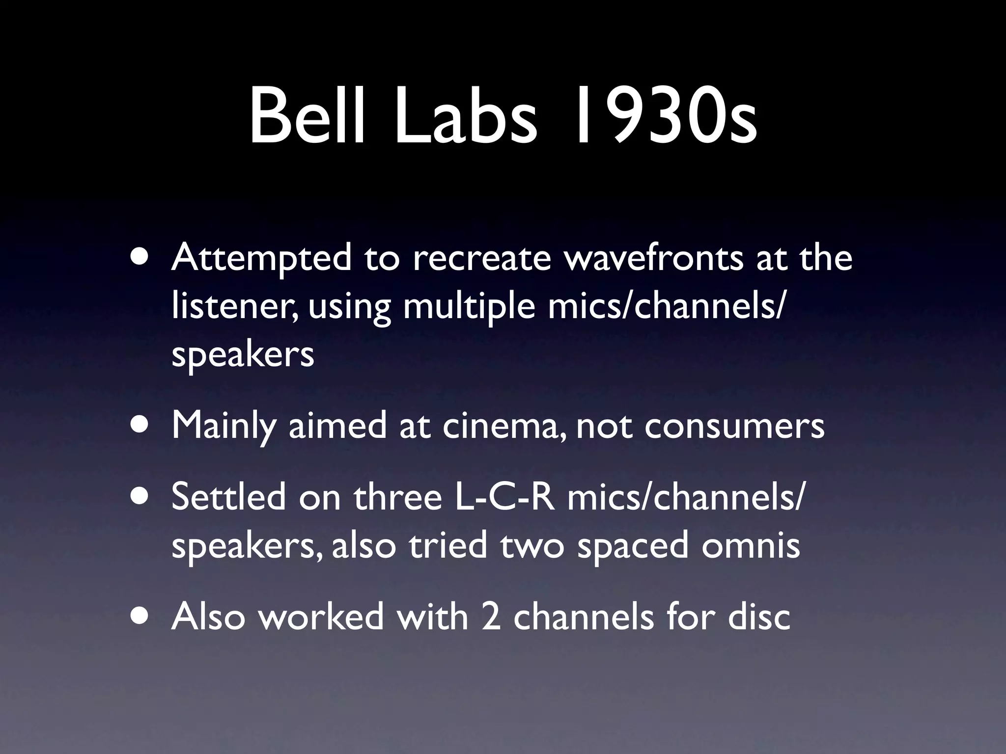 Bell Labs 1930s
• Attempted to recreate wavefronts at the
  listener, using multiple mics/channels/
  speakers
• Mainly aimed at cinema, not consumers
• Settled on three L-C-R mics/channels/
  speakers, also tried two spaced omnis
• Also worked with 2 channels for disc
 