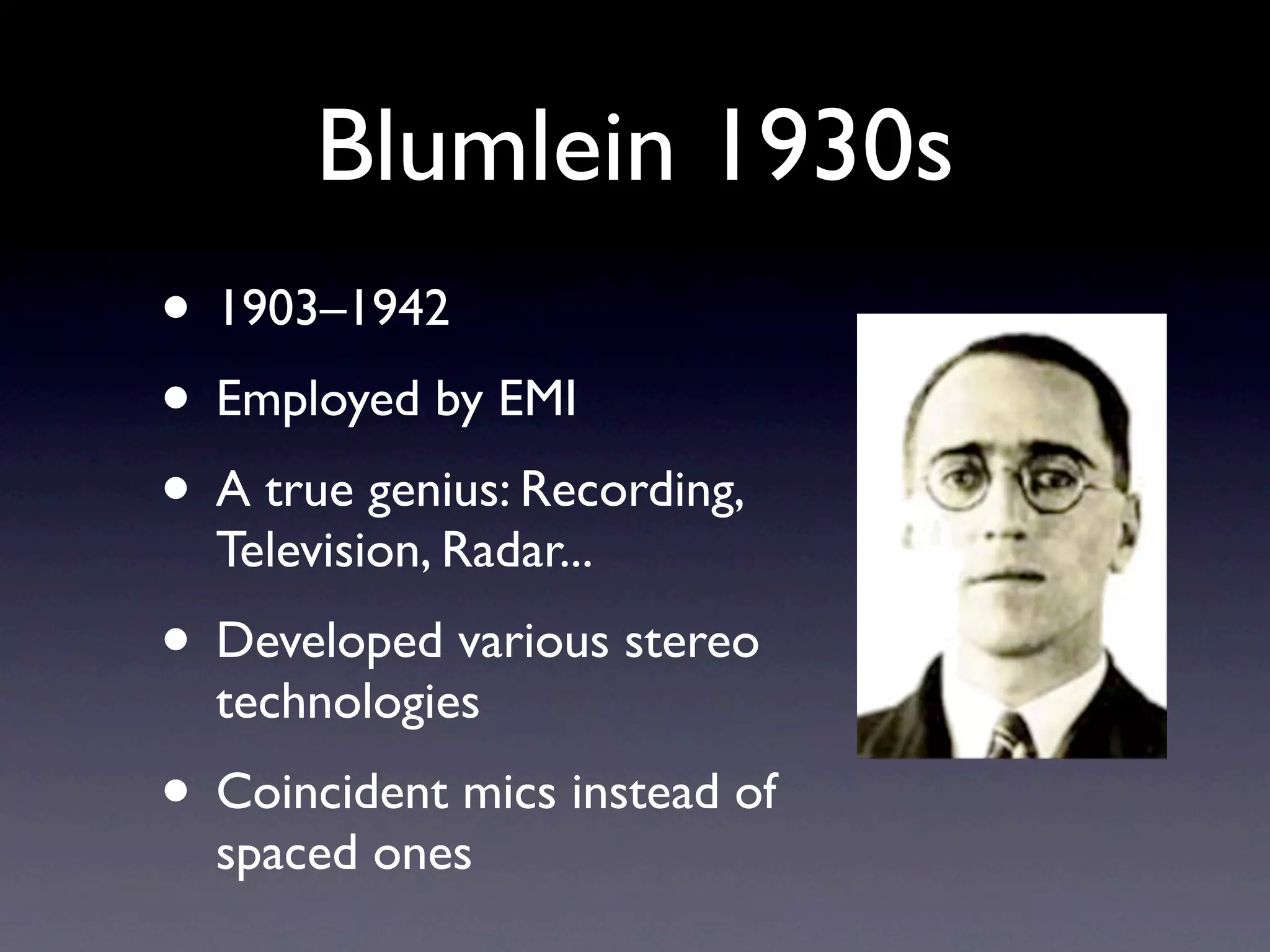 Blumlein 1930s
• 1903–1942
• Employed by EMI
• A true genius: Recording,
  Television, Radar...
• Developed various stereo
  technologies
• Coincident mics instead of
  spaced ones
 