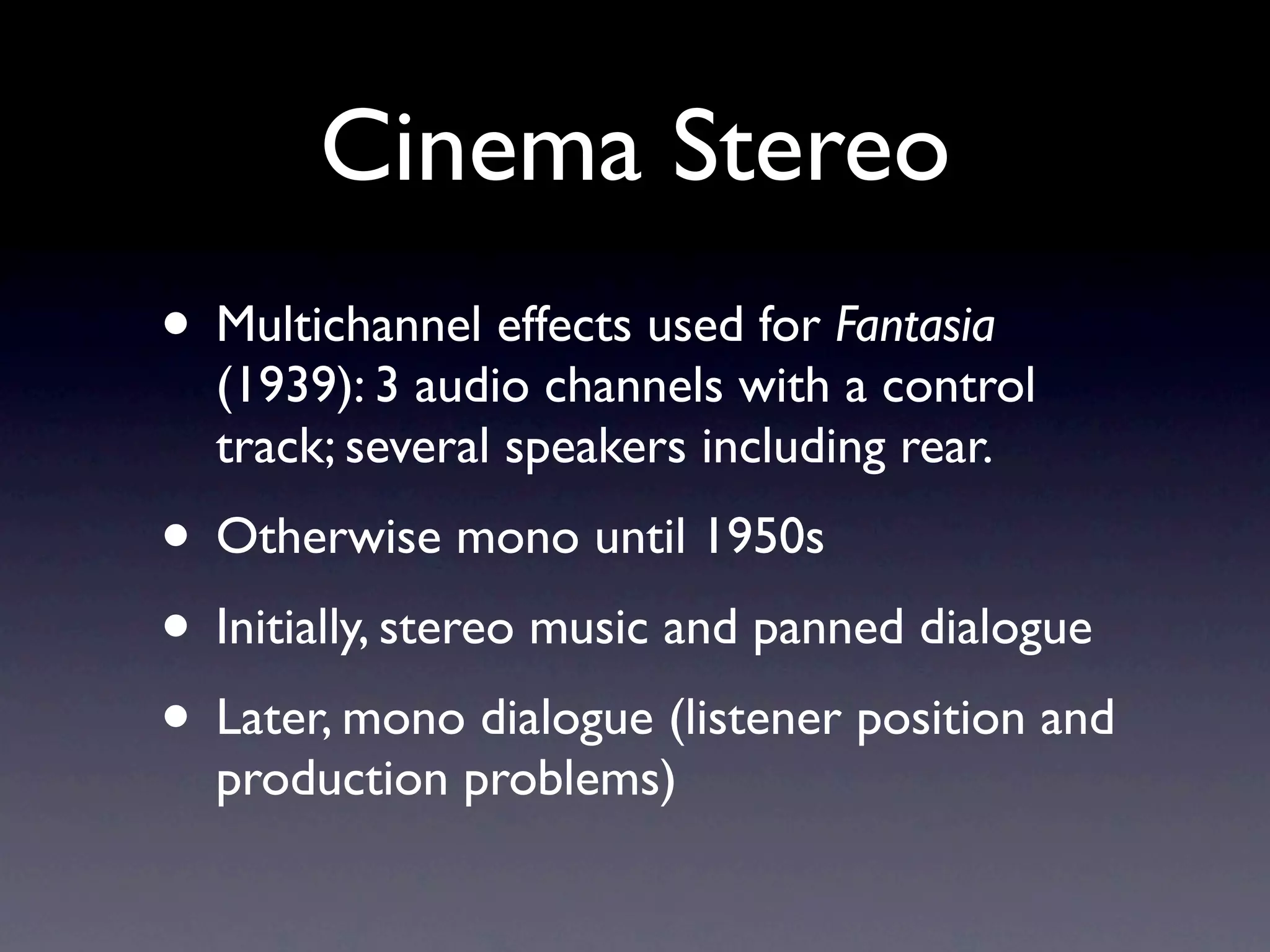 Cinema Stereo
• Multichannel effects used for Fantasia
  (1939): 3 audio channels with a control
  track; several speakers including rear.
• Otherwise mono until 1950s
• Initially, stereo music and panned dialogue
• Later, mono dialogue (listener position and
  production problems)
 