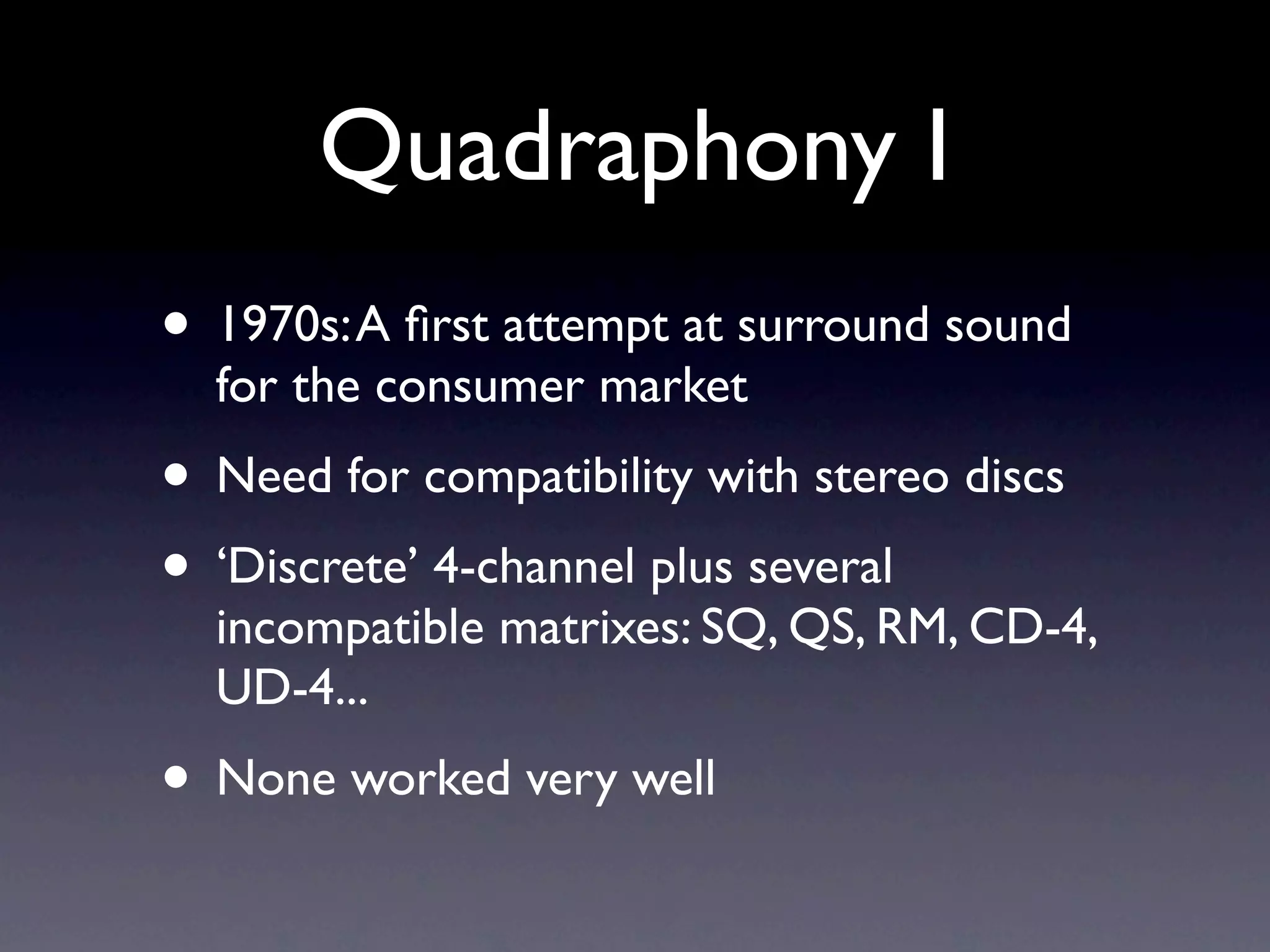 Quadraphony I
• 1970s: A ﬁrst attempt at surround sound
  for the consumer market
• Need for compatibility with stereo discs
• ‘Discrete’ 4-channel plus several
  incompatible matrixes: SQ, QS, RM, CD-4,
  UD-4...
• None worked very well
 