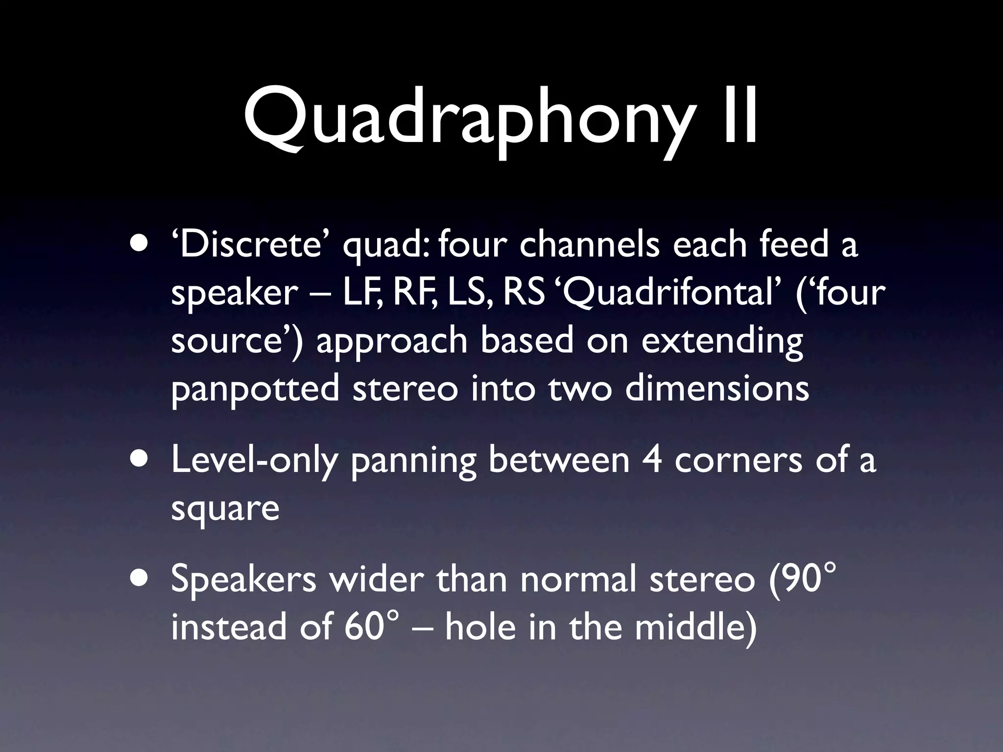 Quadraphony II
• ‘Discrete’ quad: four channels each feed a
  speaker – LF, RF, LS, RS ‘Quadrifontal’ (‘four
  source’) approach based on extending
  panpotted stereo into two dimensions
• Level-only panning between 4 corners of a
  square
• Speakers wider than normal stereo (90°
  instead of 60° – hole in the middle)
 